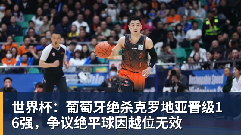 世界杯:葡萄牙绝杀克罗地亚晋级16强,争议绝平球因越位无效