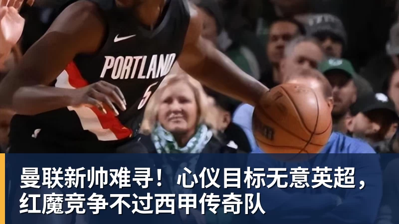 开云官方网页版曼联新帅难寻!心仪目标无意英超,红魔竞争不过西甲传奇队