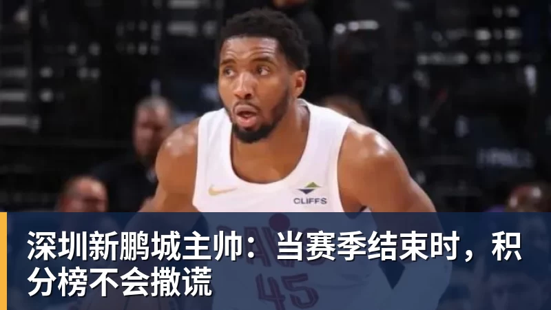 开云官方网页版深圳新鹏城主帅：当赛季结束时，积分榜不会撒谎