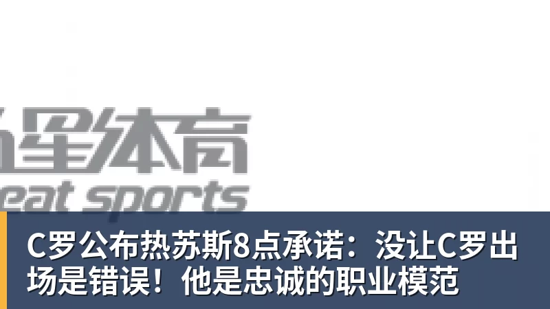 C罗公布热苏斯8点承诺：没让C罗出场是错误！他是忠诚的职业模范