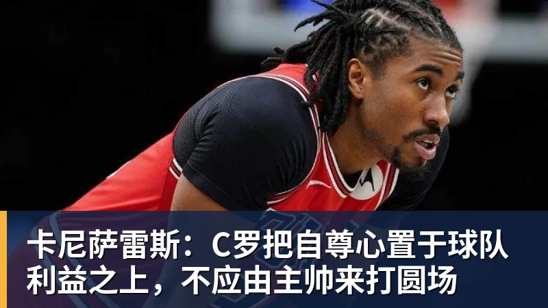 开云官方网页版卡尼萨雷斯:C罗把自尊心置于球队利益之上,不应由主帅来打圆场
